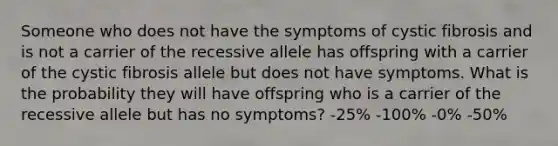 Someone who does not have the symptoms of cystic fibrosis and is not a carrier of the recessive allele has offspring with a carrier of the cystic fibrosis allele but does not have symptoms. What is the probability they will have offspring who is a carrier of the recessive allele but has no symptoms? -25% -100% -0% -50%