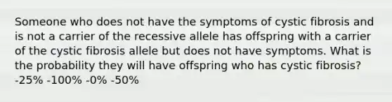 Someone who does not have the symptoms of cystic fibrosis and is not a carrier of the recessive allele has offspring with a carrier of the cystic fibrosis allele but does not have symptoms. What is the probability they will have offspring who has cystic fibrosis? -25% -100% -0% -50%