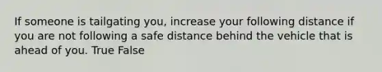 If someone is tailgating you, increase your following distance if you are not following a safe distance behind the vehicle that is ahead of you. True False