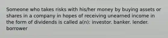 Someone who takes risks with his/her money by buying assets or shares in a company in hopes of receiving unearned income in the form of dividends is called a(n): investor. banker. lender. borrower