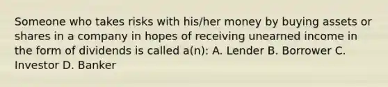 Someone who takes risks with his/her money by buying assets or shares in a company in hopes of receiving unearned income in the form of dividends is called a(n): A. Lender B. Borrower C. Investor D. Banker