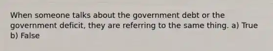 When someone talks about the government debt or the government deficit, they are referring to the same thing. a) True b) False