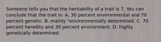 Someone tells you that the heritability of a trait is 7. You can conclude that the trait is: A. 30 percent environmental and 70 percent genetic. B. mainly "environmentally determined. C. 70 percent heredity and 30 percent environment. D. highly genetically determined.