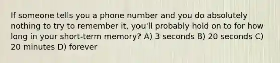 If someone tells you a phone number and you do absolutely nothing to try to remember it, you'll probably hold on to for how long in your short-term memory? A) 3 seconds B) 20 seconds C) 20 minutes D) forever