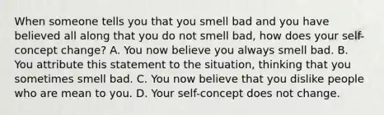 When someone tells you that you smell bad and you have believed all along that you do not smell bad, how does your self-concept change? A. You now believe you always smell bad. B. You attribute this statement to the situation, thinking that you sometimes smell bad. C. You now believe that you dislike people who are mean to you. D. Your self-concept does not change.