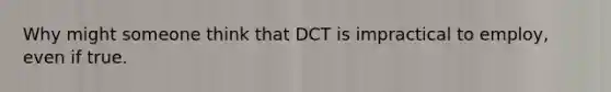 Why might someone think that DCT is impractical to employ, even if true.