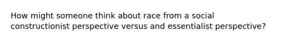 How might someone think about race from a social constructionist perspective versus and essentialist perspective?