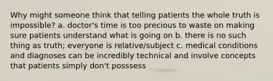 Why might someone think that telling patients the whole truth is impossible? a. doctor's time is too precious to waste on making sure patients understand what is going on b. there is no such thing as truth; everyone is relative/subject c. medical conditions and diagnoses can be incredibly technical and involve concepts that patients simply don't posssess