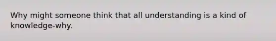 Why might someone think that all understanding is a kind of knowledge-why.