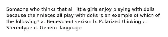 Someone who thinks that all little girls enjoy playing with dolls because their nieces all play with dolls is an example of which of the following? a. Benevolent sexism b. Polarized thinking c. Stereotype d. Generic language