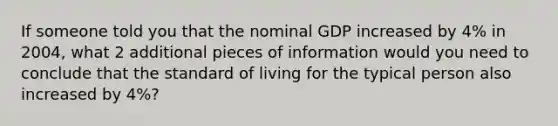 If someone told you that the nominal GDP increased by 4% in 2004, what 2 additional pieces of information would you need to conclude that the standard of living for the typical person also increased by 4%?