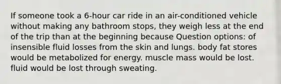 If someone took a 6-hour car ride in an air-conditioned vehicle without making any bathroom stops, they weigh less at the end of the trip than at the beginning because Question options: of insensible fluid losses from the skin and lungs. body fat stores would be metabolized for energy. muscle mass would be lost. fluid would be lost through sweating.