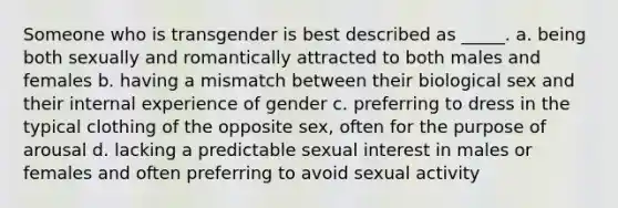 Someone who is transgender is best described as _____. a. being both sexually and romantically attracted to both males and females b. having a mismatch between their biological sex and their internal experience of gender c. preferring to dress in the typical clothing of the opposite sex, often for the purpose of arousal d. lacking a predictable sexual interest in males or females and often preferring to avoid sexual activity