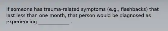 If someone has trauma-related symptoms (e.g., flashbacks) that last less than one month, that person would be diagnosed as experiencing _____________ .