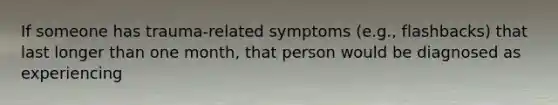 If someone has trauma-related symptoms (e.g., flashbacks) that last longer than one month, that person would be diagnosed as experiencing