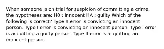 When someone is on trial for suspicion of committing a crime, the hypotheses are: H0 : innocent HA : guilty Which of the following is correct? Type II error is convicting an innocent person. Type I error is convicting an innocent person. Type I error is acquitting a guilty person. Type II error is acquitting an innocent person.