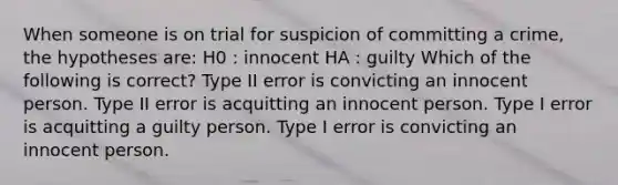 When someone is on trial for suspicion of committing a crime, the hypotheses are: H0 : innocent HA : guilty Which of the following is correct? Type II error is convicting an innocent person. Type II error is acquitting an innocent person. Type I error is acquitting a guilty person. Type I error is convicting an innocent person.