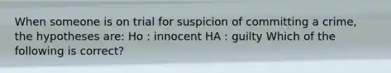 When someone is on trial for suspicion of committing a crime, the hypotheses are: Ho : innocent HA : guilty Which of the following is correct?