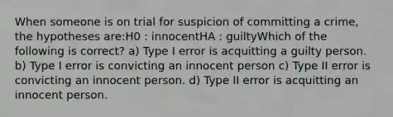 When someone is on trial for suspicion of committing a crime, the hypotheses are:H0 : innocentHA : guiltyWhich of the following is correct? a) Type I error is acquitting a guilty person. b) Type I error is convicting an innocent person c) Type II error is convicting an innocent person. d) Type II error is acquitting an innocent person.