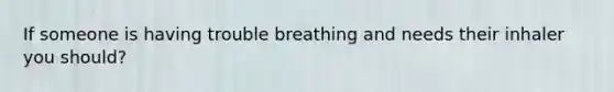 If someone is having trouble breathing and needs their inhaler you should?