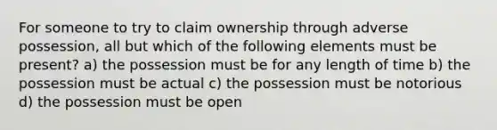 For someone to try to claim ownership through adverse possession, all but which of the following elements must be present? a) the possession must be for any length of time b) the possession must be actual c) the possession must be notorious d) the possession must be open