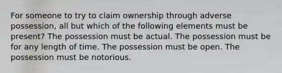 For someone to try to claim ownership through adverse possession, all but which of the following elements must be present? The possession must be actual. The possession must be for any length of time. The possession must be open. The possession must be notorious.