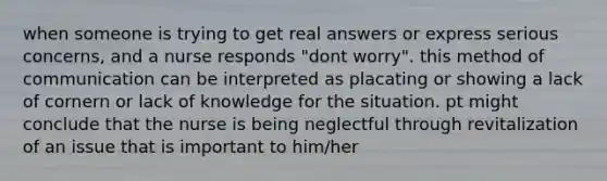 when someone is trying to get real answers or express serious concerns, and a nurse responds "dont worry". this method of communication can be interpreted as placating or showing a lack of cornern or lack of knowledge for the situation. pt might conclude that the nurse is being neglectful through revitalization of an issue that is important to him/her