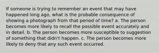 If someone is trying to remember an event that may have happened long ago, what is the probable consequence of showing a photograph from that period of time? a. The person becomes more likely to recall the possible event accurately and in detail. b. The person becomes more susceptible to suggestion of something that didn't happen. c. The person becomes more likely to deny that any such event occurred.