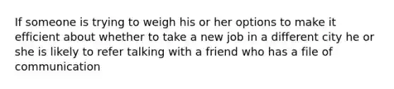 If someone is trying to weigh his or her options to make it efficient about whether to take a new job in a different city he or she is likely to refer talking with a friend who has a file of communication