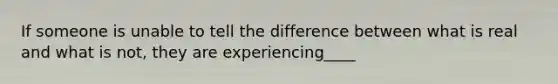 If someone is unable to tell the difference between what is real and what is not, they are experiencing____