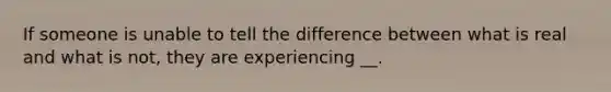 If someone is unable to tell the difference between what is real and what is not, they are experiencing __.