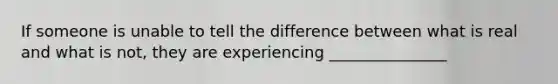 If someone is unable to tell the difference between what is real and what is not, they are experiencing _______________