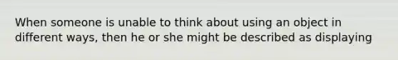 When someone is unable to think about using an object in different ways, then he or she might be described as displaying