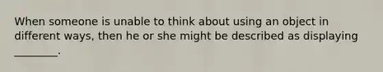 When someone is unable to think about using an object in different ways, then he or she might be described as displaying ________.