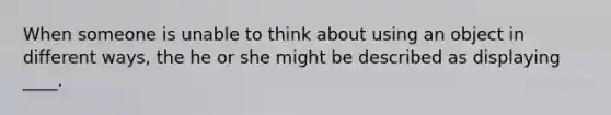 When someone is unable to think about using an object in different ways, the he or she might be described as displaying ____.