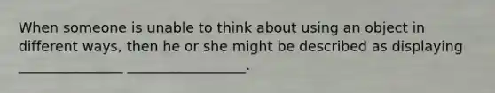 When someone is unable to think about using an object in different ways, then he or she might be described as displaying _______________ _________________.