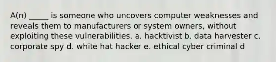 A(n) _____ is someone who uncovers computer weaknesses and reveals them to manufacturers or system owners, without exploiting these vulnerabilities. a. hacktivist b. data harvester c. corporate spy d. white hat hacker e. ethical cyber criminal d