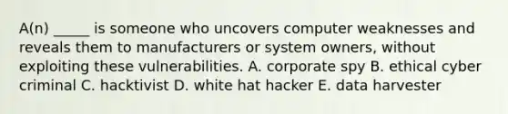 A(n) _____ is someone who uncovers computer weaknesses and reveals them to manufacturers or system owners, without exploiting these vulnerabilities. A. corporate spy B. ethical cyber criminal C. hacktivist D. white hat hacker E. data harvester