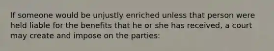 If someone would be unjustly enriched unless that person were held liable for the benefits that he or she has received, a court may create and impose on the parties: