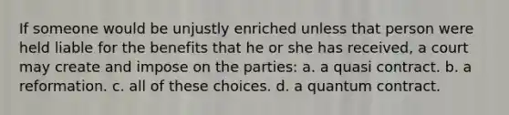 If someone would be unjustly enriched unless that person were held liable for the benefits that he or she has received, a court may create and impose on the parties: a. a quasi contract. b. a reformation. c. all of these choices. d. a quantum contract.