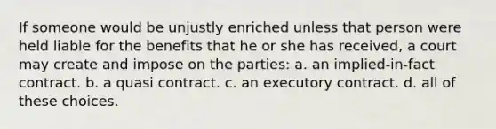 If someone would be unjustly enriched unless that person were held liable for the benefits that he or she has received, a court may create and impose on the parties: a. an implied-in-fact contract. b. a quasi contract. c. an executory contract. d. all of these choices.