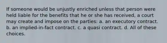 If someone would be unjustly enriched unless that person were held liable for the benefits that he or she has received, a court may create and impose on the parties: a. an executory contract. b. an implied-in-fact contract. c. a quasi contract. d. All of these choices.