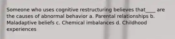 Someone who uses cognitive restructuring believes that____ are the causes of abnormal behavior a. Parental relationships b. Maladaptive beliefs c. Chemical imbalances d. Childhood experiences