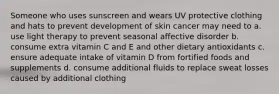 Someone who uses sunscreen and wears UV protective clothing and hats to prevent development of skin cancer may need to a. use light therapy to prevent seasonal affective disorder b. consume extra vitamin C and E and other dietary antioxidants c. ensure adequate intake of vitamin D from fortified foods and supplements d. consume additional fluids to replace sweat losses caused by additional clothing