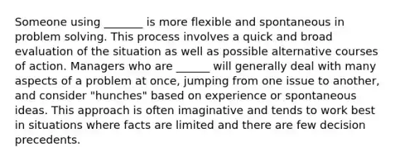 Someone using _______ is more flexible and spontaneous in problem solving. This process involves a quick and broad evaluation of the situation as well as possible alternative courses of action. Managers who are ______ will generally deal with many aspects of a problem at once, jumping from one issue to another, and consider "hunches" based on experience or spontaneous ideas. This approach is often imaginative and tends to work best in situations where facts are limited and there are few decision precedents.