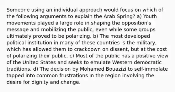 Someone using an individual approach would focus on which of the following arguments to explain the Arab Spring? a) Youth movements played a large role in shaping the opposition's message and mobilizing the public, even while some groups ultimately proved to be polarizing. b) The most developed political institution in many of these countries is the military, which has allowed them to crackdown on dissent, but at the cost of polarizing their public. c) Most of the public has a positive view of the United States and seeks to emulate Western democratic traditions. d) The decision by Mohamed Bouazizi to self-immolate tapped into common frustrations in the region involving the desire for dignity and change.