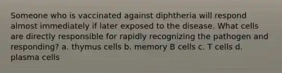 Someone who is vaccinated against diphtheria will respond almost immediately if later exposed to the disease. What cells are directly responsible for rapidly recognizing the pathogen and responding? a. thymus cells b. memory B cells c. T cells d. plasma cells