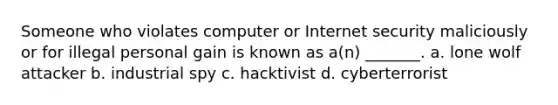 Someone who violates computer or Internet security maliciously or for illegal personal gain is known as a(n) _______. a. lone wolf attacker b. industrial spy c. hacktivist d. cyberterrorist