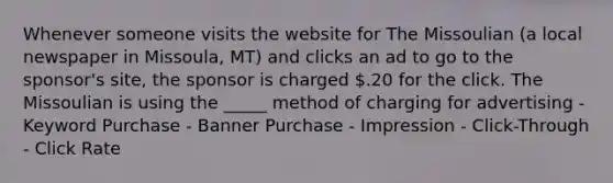 Whenever someone visits the website for The Missoulian (a local newspaper in Missoula, MT) and clicks an ad to go to the sponsor's site, the sponsor is charged .20 for the click. The Missoulian is using the _____ method of charging for advertising - Keyword Purchase - Banner Purchase - Impression - Click-Through - Click Rate