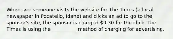 Whenever someone visits the website for The Times (a local newspaper in Pocatello, Idaho) and clicks an ad to go to the sponsor's site, the sponsor is charged 0.30 for the click. The Times is using the __________ method of charging for advertising.